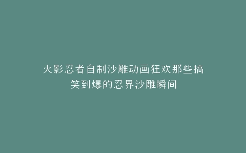 火影忍者自制沙雕动画狂欢那些搞笑到爆的忍界沙雕瞬间