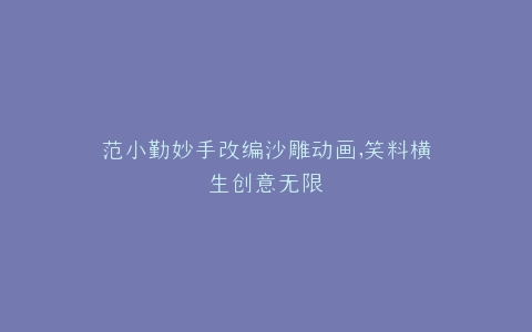 范小勤妙手改编沙雕动画,笑料横生创意无限