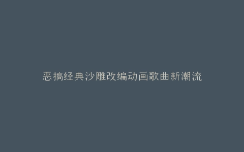 恶搞经典沙雕改编动画歌曲新潮流