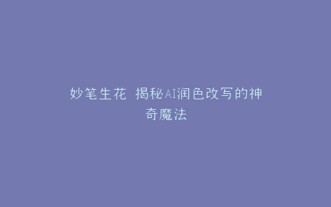 妙笔生花 揭秘AI润色改写的神奇魔法