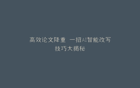 高效论文降重 一招AI智能改写技巧大揭秘