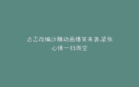 忐忑改编沙雕动画爆笑来袭,紧张心情一扫而空