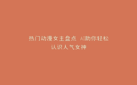 热门动漫女主盘点 AI助你轻松认识人气女神
