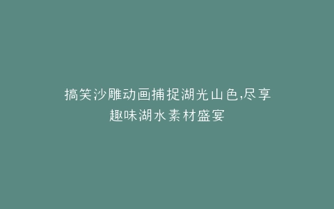 搞笑沙雕动画捕捉湖光山色,尽享趣味湖水素材盛宴