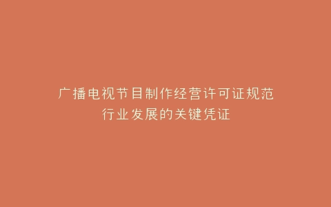广播电视节目制作经营许可证规范行业发展的关键凭证
