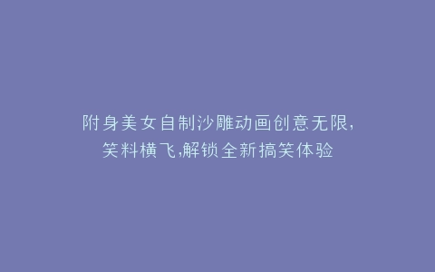 附身美女自制沙雕动画创意无限,笑料横飞,解锁全新搞笑体验