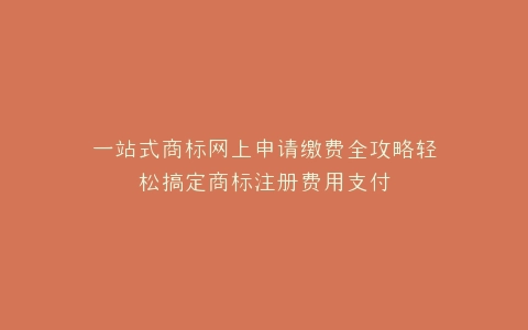 一站式商标网上申请缴费全攻略轻松搞定商标注册费用支付