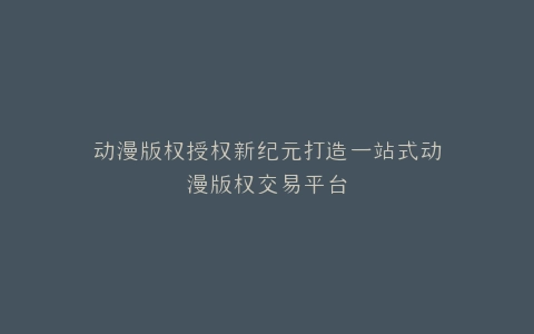 动漫版权授权新纪元打造一站式动漫版权交易平台