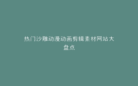 热门沙雕动漫动画剪辑素材网站大盘点