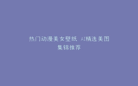 热门动漫美女壁纸 AI精选美图集锦推荐