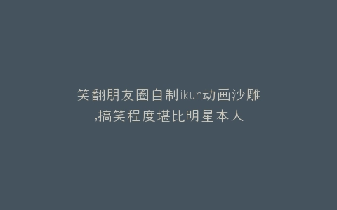 笑翻朋友圈自制ikun动画沙雕,搞笑程度堪比明星本人