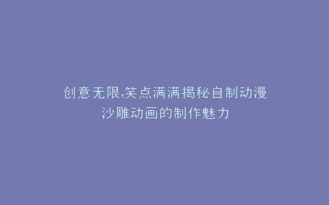 创意无限,笑点满满揭秘自制动漫沙雕动画的制作魅力