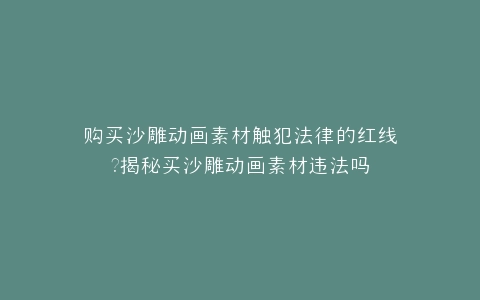 购买沙雕动画素材触犯法律的红线?揭秘买沙雕动画素材违法吗