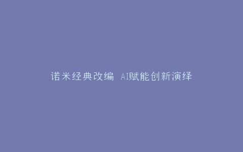 诺米经典改编 AI赋能创新演绎