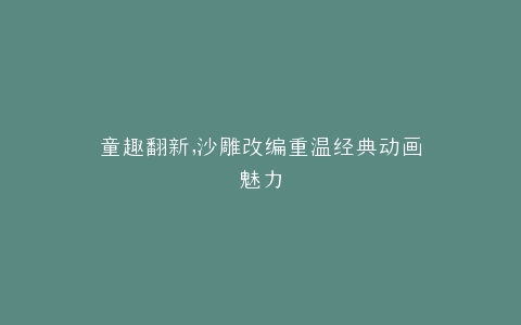 童趣翻新,沙雕改编重温经典动画魅力