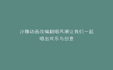 沙雕动画改编翻唱风潮让我们一起唱出欢乐与创意