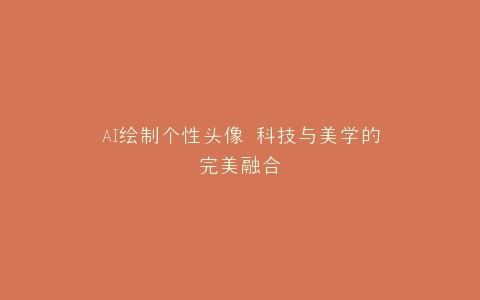 AI绘制个性头像 科技与美学的完美融合