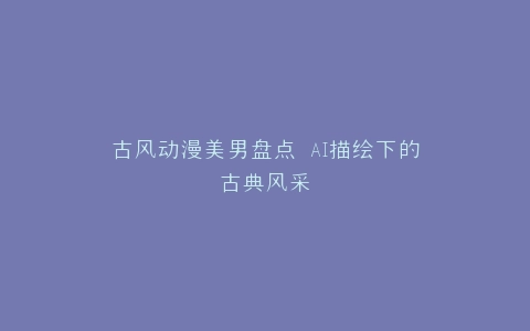 古风动漫美男盘点 AI描绘下的古典风采
