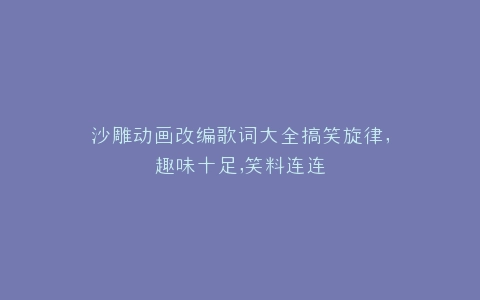 沙雕动画改编歌词大全搞笑旋律,趣味十足,笑料连连
