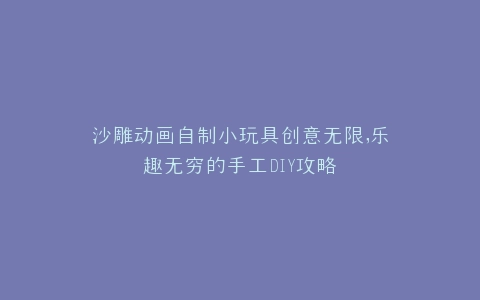 沙雕动画自制小玩具创意无限,乐趣无穷的手工DIY攻略
