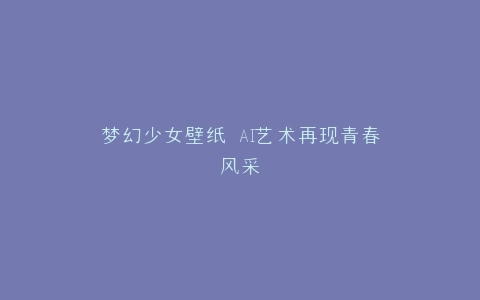 梦幻少女壁纸 AI艺术再现青春风采