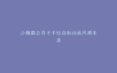 沙雕霸总奇才手绘自制动画风潮来袭