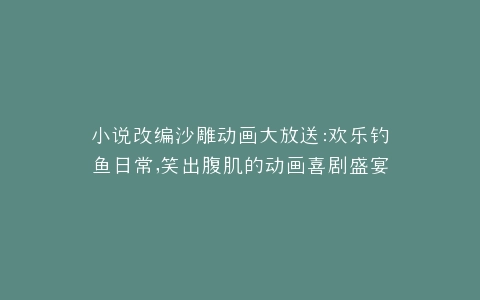 小说改编沙雕动画大放送欢乐钓鱼日常,笑出腹肌的动画喜剧盛宴