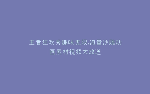王者狂欢秀趣味无限,海量沙雕动画素材视频大放送