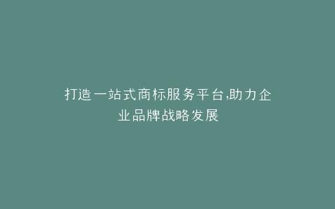 打造一站式商标服务平台,助力企业品牌战略发展