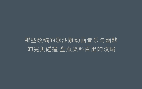 那些改编的歌沙雕动画音乐与幽默的完美碰撞,盘点笑料百出的改编佳作