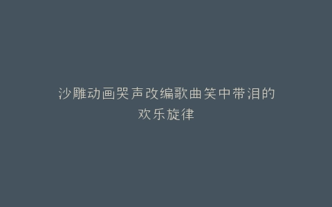 沙雕动画哭声改编歌曲笑中带泪的欢乐旋律