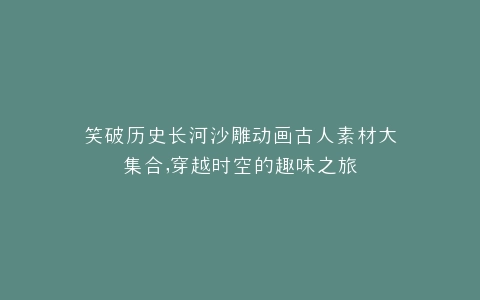 笑破历史长河沙雕动画古人素材大集合,穿越时空的趣味之旅