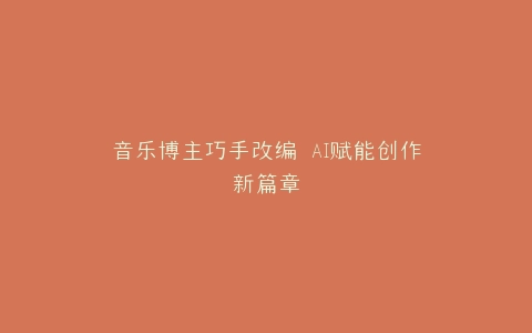 音乐博主巧手改编 AI赋能创作新篇章