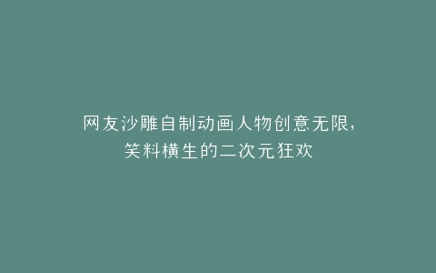 网友沙雕自制动画人物创意无限,笑料横生的二次元狂欢