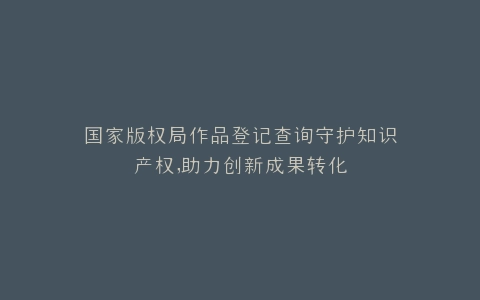 国家版权局作品登记查询守护知识产权,助力创新成果转化
