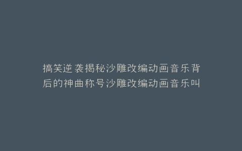 搞笑逆袭揭秘沙雕改编动画音乐背后的神曲称号沙雕改编动画音乐叫什么