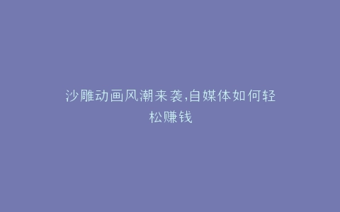 沙雕动画风潮来袭,自媒体如何轻松赚钱