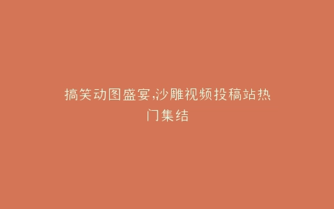搞笑动图盛宴,沙雕视频投稿站热门集结