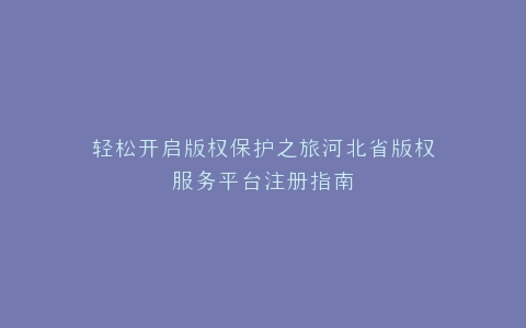 轻松开启版权保护之旅河北省版权服务平台注册指南