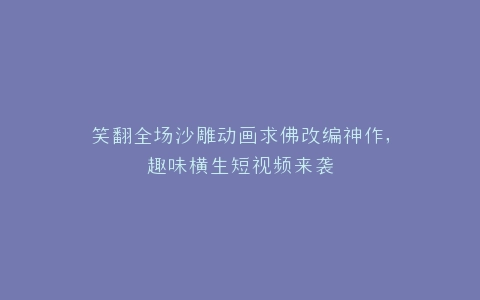 笑翻全场沙雕动画求佛改编神作,趣味横生短视频来袭