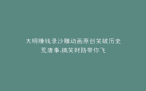 大明赚钱录沙雕动画原创笑破历史荒唐事,搞笑财路带你飞