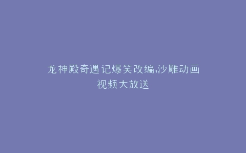龙神殿奇遇记爆笑改编,沙雕动画视频大放送