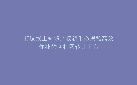 打造线上知识产权新生态揭秘高效便捷的商标网转让平台