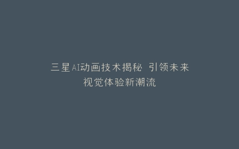 三星AI动画技术揭秘 引领未来视觉体验新潮流