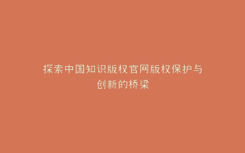 探索中国知识版权官网版权保护与创新的桥梁
