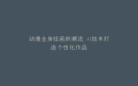动漫全身绘画新潮流 AI技术打造个性化作品
