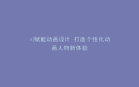 AI赋能动画设计 打造个性化动画人物新体验