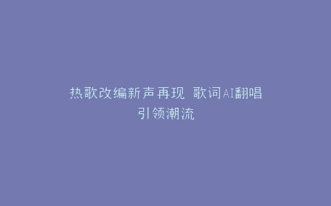 热歌改编新声再现 歌词AI翻唱引领潮流