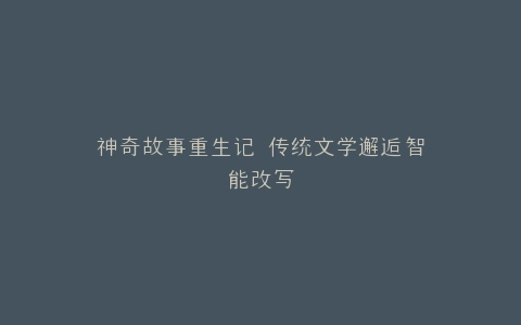 神奇故事重生记 传统文学邂逅智能改写