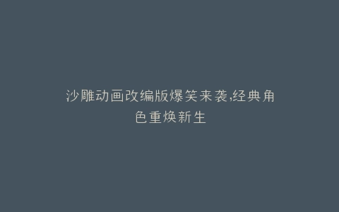 沙雕动画改编版爆笑来袭,经典角色重焕新生